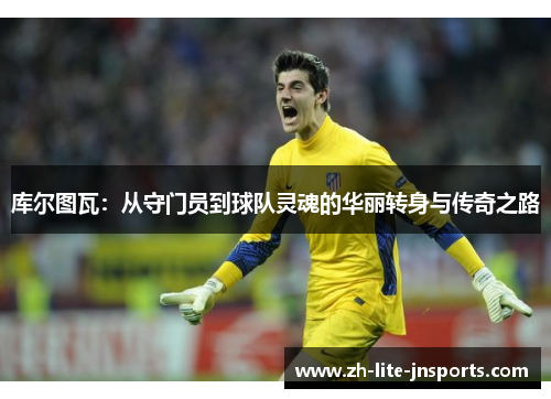 库尔图瓦：从守门员到球队灵魂的华丽转身与传奇之路
