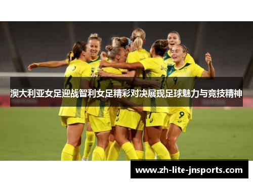 澳大利亚女足迎战智利女足精彩对决展现足球魅力与竞技精神