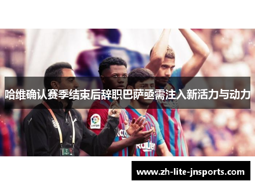 哈维确认赛季结束后辞职巴萨亟需注入新活力与动力